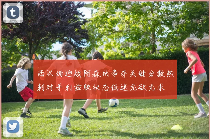 西汉姆迎战阿森纳争夺关键分数热刺对手利兹联状态低迷无欲无求