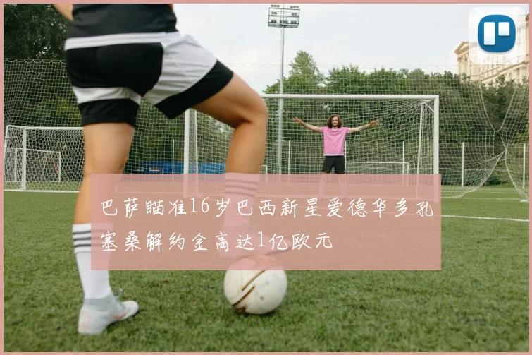 巴萨瞄准16岁巴西新星爱德华多孔塞桑解约金高达1亿欧元