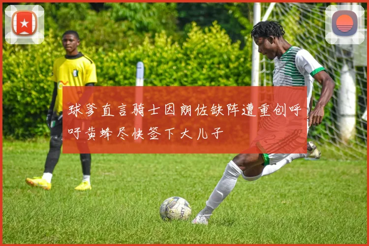 球爹直言骑士因朗佐缺阵遭重创呼吁黄蜂尽快签下大儿子