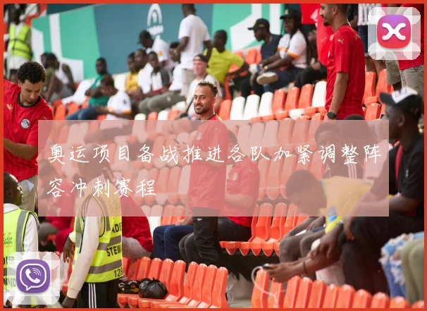 奥运项目备战推进各队加紧调整阵容冲刺赛程