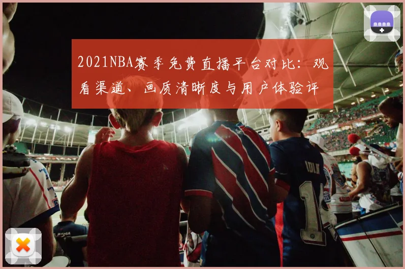 2021NBA赛季免费直播平台对比：观看渠道、画质清晰度与用户体验评测