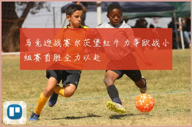 马竞迎战赛尔茨堡红牛力争欧战小组赛首胜全力以赴