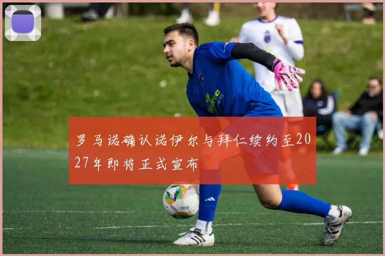 罗马诺确认诺伊尔与拜仁续约至2027年即将正式宣布